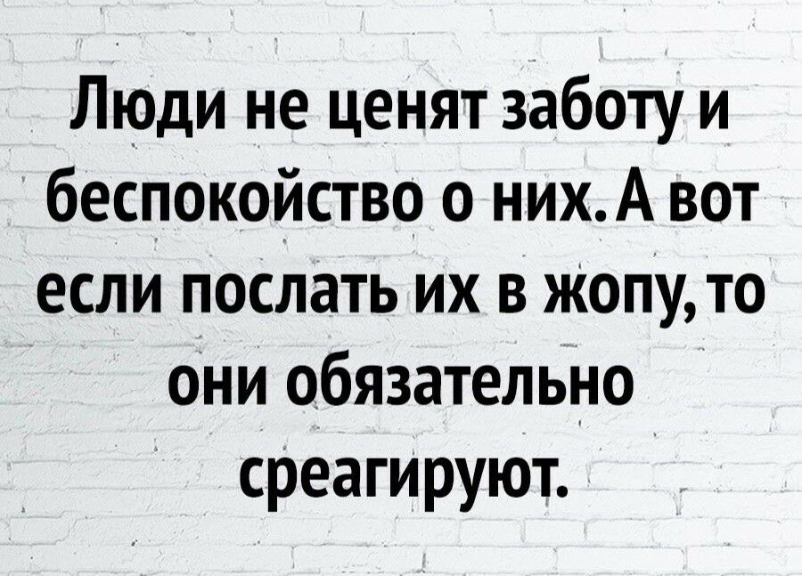 Люди не ценят заботу и беспокойство о нихА вот если послать их в Жопу то они обязательно среагируют