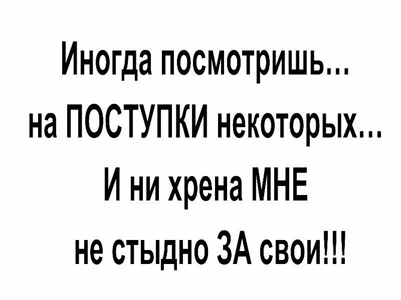 Иногда посмотришь на ПОСТУПКИ некоторых И ни хрена МНЕ не стыдно ЗА свои