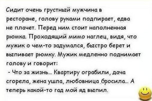 Сидит очень грустный мужчина в ресторане голову руками подпирает едва не плачетт Перед ним стоит наполненная рюмка Проходящий мимо наглец видя что мужик о чемто задумался быстро берет и выпивает рюмку Мужик медленно поднимает голову и говорит Что за жизнь Квартиру ограбили дача сгорела жена ушла любовница бросила А теперь какой то гад мой яд выпил