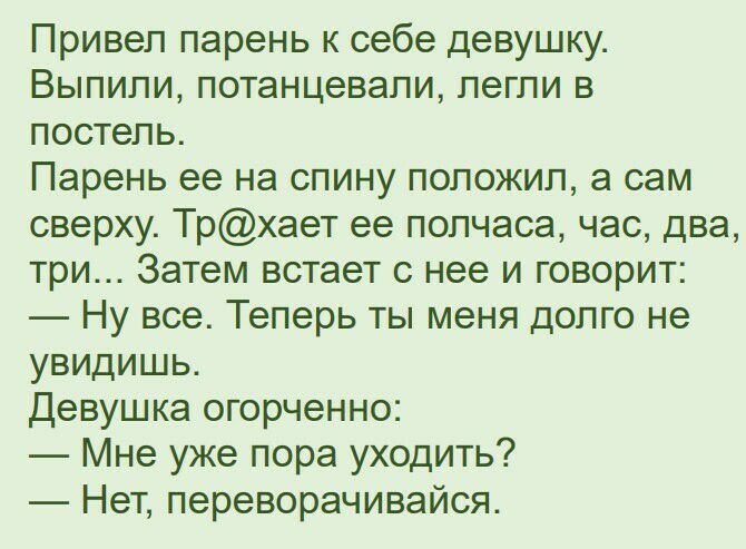 Привел парень к себе девушку Выпили потанцевапи легли в постель Парень ее на спину положил а сам сверху Трхает ее полчаса час два три Затем встает с нее и говорит Ну все Теперь ты меня долго не увидишь Девушка огорченно Мне уже пора уходить Нет переворачивайся