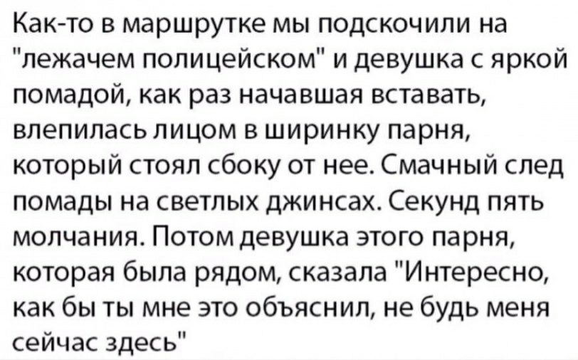 Както в маршрутке мы подскочили на лежачем полицейском и девушка с яркой помадой как раз начавшая вставать влепилась лицом в ширинку парня который стоял сбоку от нее Смачный след помады на светлых джинсах Секунд пять молчания Потом девушка этого парня которая была рядом сказала Интересно как бы ты мне это объяснил не будь меня сейчас здесь