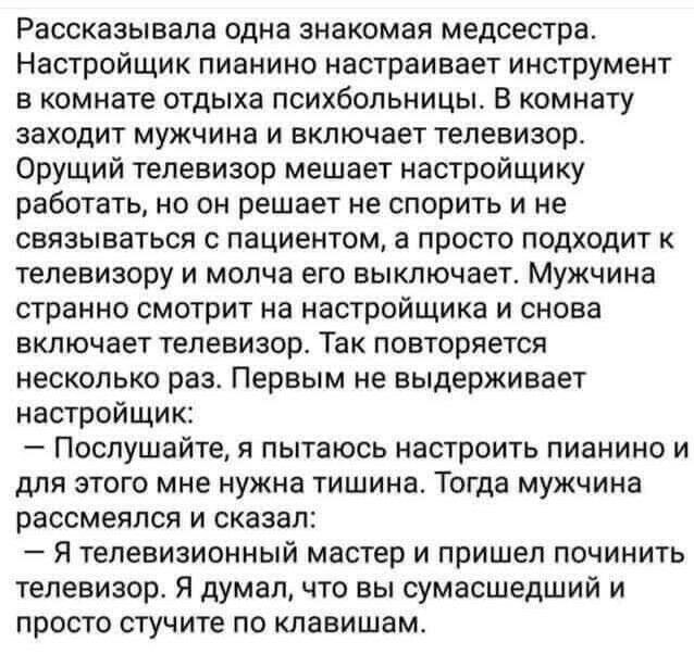 Рассказывала одна знакомая медсестра Настройщик пианино настраивает инструмент в комнате отдыха психбольницы В комнату заходит мужчина и включает телевизор ОРУЩИЙ телевизор мешает настройщику работать но он решает не спорить и не связываться с пациентом а просто подходит к телевизору и молча его выключает Мужчина странно смотрит на настройщика и снова включает телевизор Так повторяется несколько р