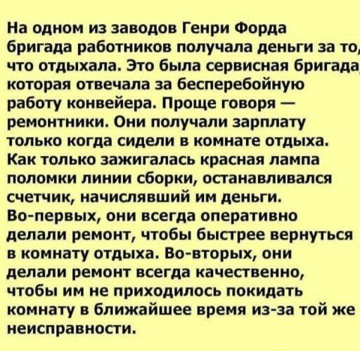 На одном из заводов Генри Форда бригада работников получала деньги за то что отдыхала Это была сервисная бригада которая отвечала за бесперебойную работу конвейера Проще говоря ремонтники Они получали зарплату ТОЛЬКО когда сидели В комнате ОТДЫХЕ Как только зажигалась красная лампа ПОЛОМКИ ЛИНИИ сборки ОСГВНЗБПИВЗПСЯ счетчик начислявший им деньги Вопервых они всегда оперативно депапи ремонт чтобы 