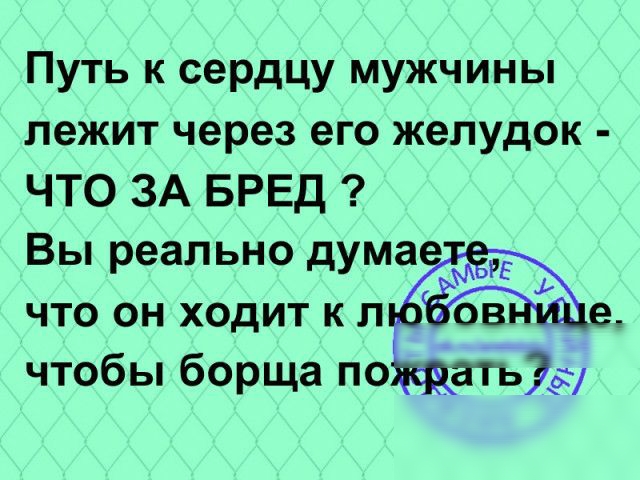 Путь к сердцу мужчины лежит через его желудок ЧТО ЗА БРЕД Вы реально дума Ь что он ходит к л ов чтобы борща по _атьэд