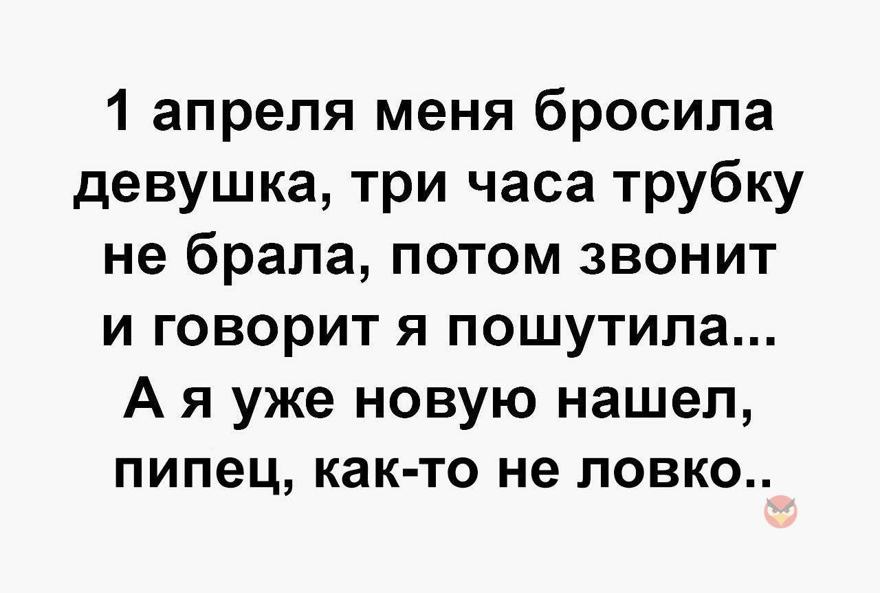 1 апреля меня бросила девушка три часа трубку не брала потом звонит и говорит я пошутила А я уже новую нашел пипец как то не ловко