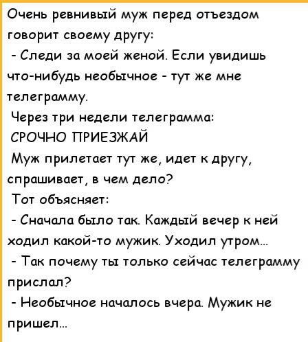Очень ревнивый муж перед отъездом говорит своему другу Следи за моей женой Если увидишь что нибудь необычное тут же мне телеграмму Через три недели телеграмма СРОЧНО ПРИЕЗЖАЙ Муж прилетает тут же идет другу спрашивает в чем дело Тот объясняет Сначала было так Каждый вечер ней одил какой то мужик Уходил утром Так почему ты только сейчас телеграмму прислал Необычное началось вчера Мужик не пришел