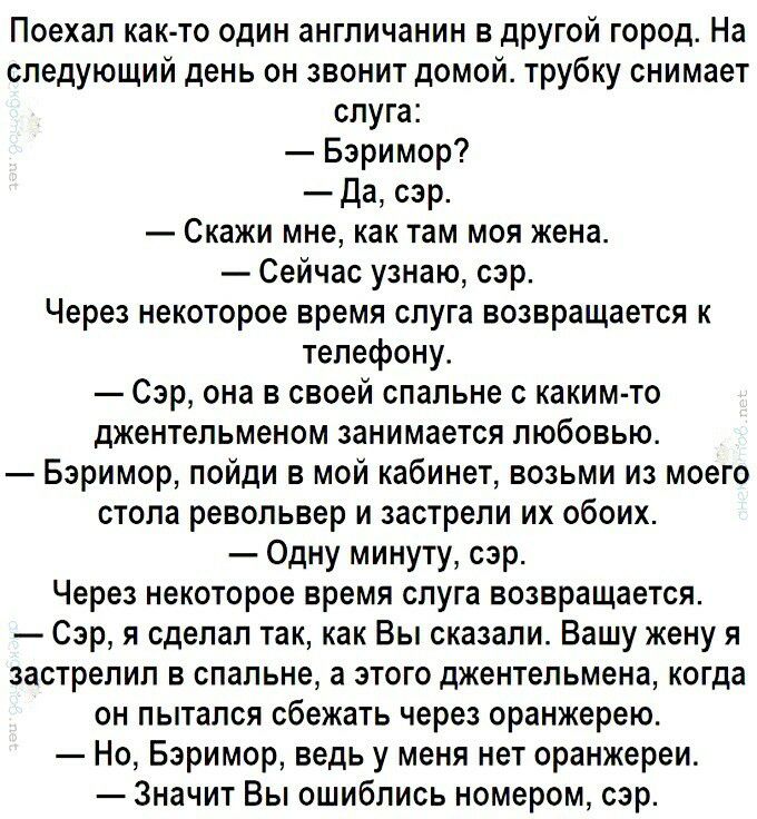Поехал как то один англичанин в другой город На следующий день он звонит домой трубку снимает слуга Бэримор Да сэр Скажи мне как там моя жена Сейчас узнаю сэр Через некоторое время слуга возвращается к телефону Сэр она в своей спальне с каким то джентельменом занимается любовью Бэримор пойди в мой кабинет возьми из моего стопа револьвер и застрепи их обоих Одну минуту сэр Через некоторое время слу