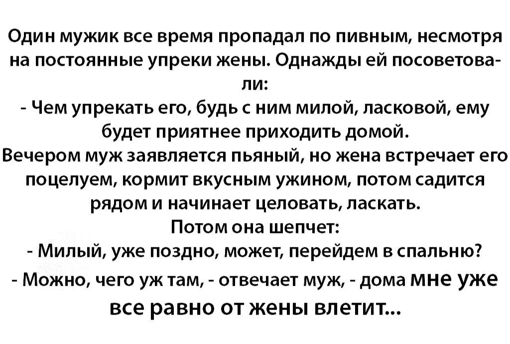 Один мужик все время пропадал по пивным несмотря на постоянные упреки жены Однажды ей посоветова ли Чем упрекать его будь с ним милой ласковой ему будет приятнее приходить домой Вечером муж заявляется пьяный но жена встречает его поцелуем кормит вкусным ужином потом садится рядом и начинает целовать ласкать Потом она шепчет Милый уже поздно может перейдем в спальню МОЖНО чего УЖ там отвечает МУЖ _