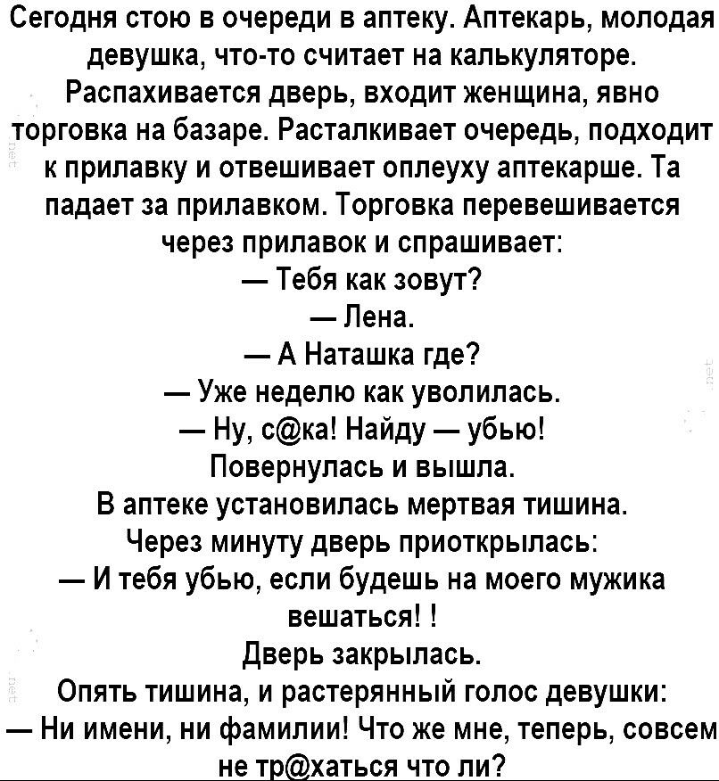 Сегодня стою в очереди в аптеку Аптекарь молодая девушка что то считает на калькуляторе Распахивается дверь входит женщина явно торговка на базаре Расталкивает очередь подходит к прилавку и отвешивает оплеуху аптекарше Та падает за прилавком Торговка перевешивается через прилавок и спрашивает Тебя как зовут Лена А Наташка где Уже неделю как уволилась Ну ска Найду убью Повернулась и вышла В аптеке 