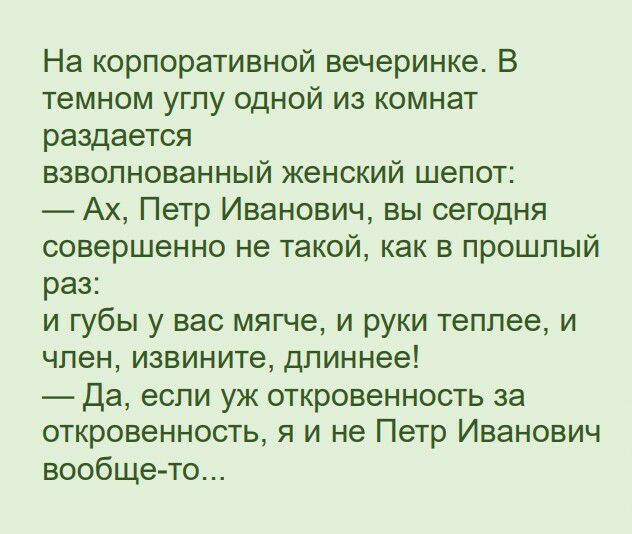 На корпоративной вечеринке В темном углу одной из комнат раздается взволнованный женский шепот Ах Петр Иванович вы сегодня совершенно не такой как в прошлый раз и губы у вас мягче и руки теплее и член извините длиннее Да если уж откровенность за откровенность я и не Петр Иванович вообще то