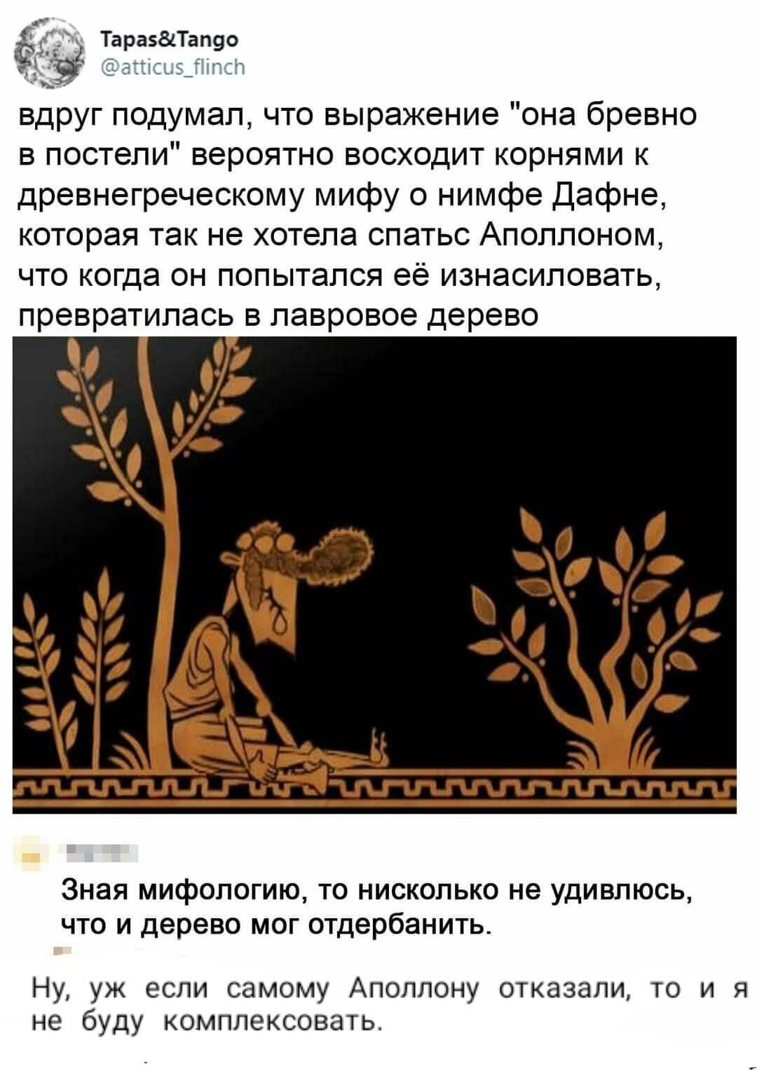 Тараза вдруг подумал что выражение она бревно в постели вероятно восходит корнями к древнегреческому мифу о нимфе Дафне которая так не хотела спатьс Аполлоном что когда он попытался её изнасиловать превратилась в лавровое дерево Зная мифологию то нисколько не удивлюсь что и дерево мог отдербанить Ну уж если самому Аполлону отказали то и я не буду комплексовать