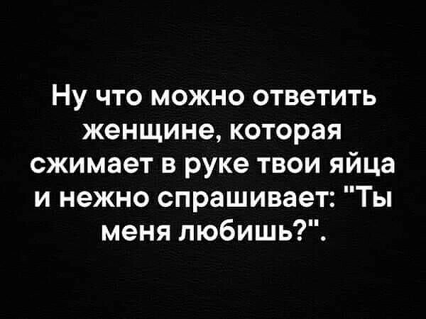 Ну что можно ответить женщине которая сжимает в руке твои яйца и нежно спрашивает Ты меня любишь