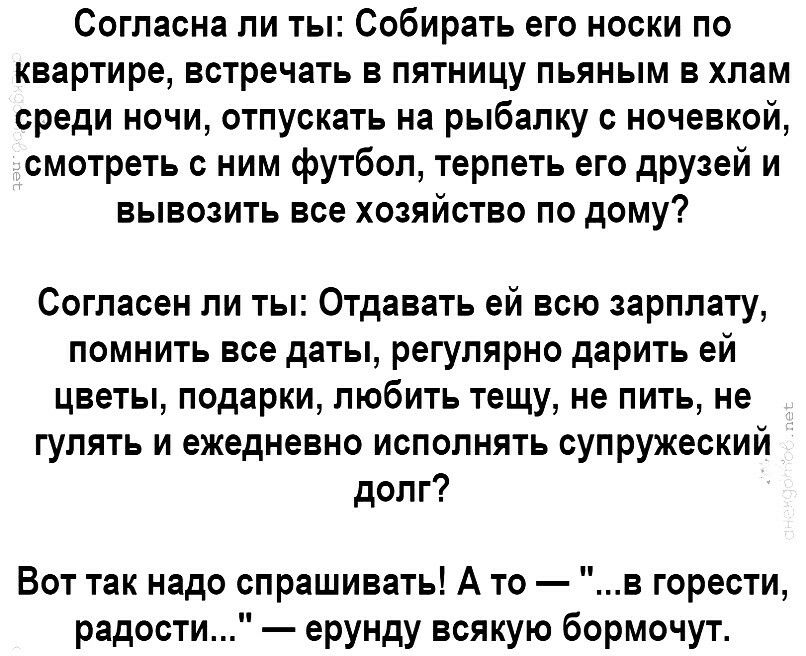 Согласна ли ты Собирать его носки по квартире встречать в пятницу пьяным в хлам среди ночи отпускать на рыбалку с ночевкой смотреть с ним футбол терпеть его друзей и вывозить все хозяйство по дому Согласен ли ты Отдавать ей всю зарплату помнить все даты регулярно дарить ей цветы подарки любить тещу не пить не гулять и ежедневно исполнять супружеский долг Вот так надо спрашивать А то в горести радо