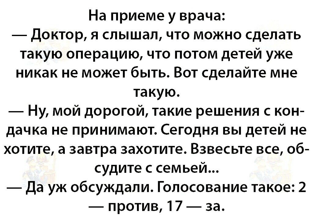 На приеме у врача Доктор я слышал что можно сделать такую операцию что потом детей уже никак не может быть Вот сделайте мне такую Ну мой дорогой такие решения с кон дачка не принимают Сегодня вы детей не хотите а завтра захотите Взвесьте все об судите с семьей Да уж обсуждали Голосование такое 2 против 17 за