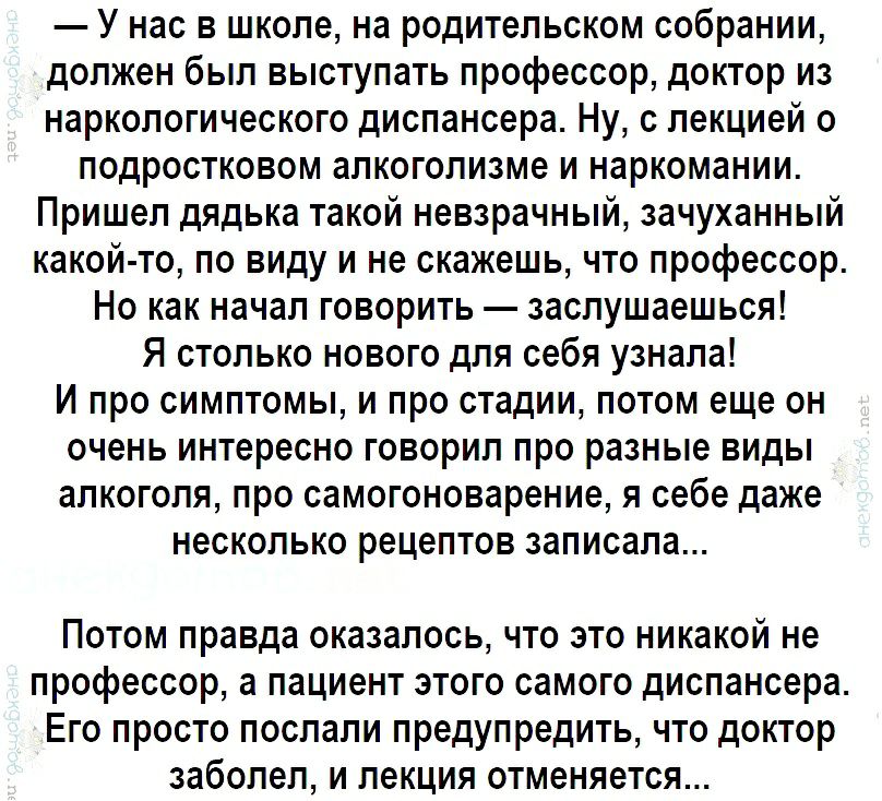 У нас в школе на родительском собрании должен был выступать профессор доктор из наркологического диспансера Ну с лекцией о подростковом алкоголизме и наркомании Пришел дядька такой невзрачный зачуханный какой то по виду и не скажешь что профессор Но как начал говорить заслушаешься Я столько нового для себя узнала И про симптомы и про стадии потом еще он очень интересно говорил про разные виды алко