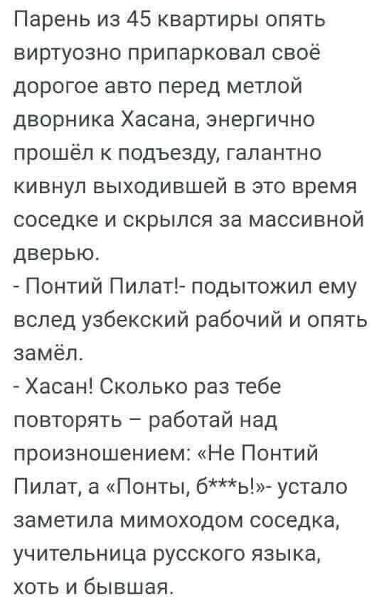 Парень из 45 квартиры опять виртуозно припарковал своё дорогое авто перед метлой дворника Хасана энергично прошёл к подъезду галантно кивнул выходившей в это время соседке и скрылся за массивной дверью Понтий Пипат подытожил ему вслед узбекский рабочий и опять замёл Хасан Сколько раз тебе повторять работай над произношением Не Понтий Пилат а Понты бь устало заметила мимоходом соседка учительница р