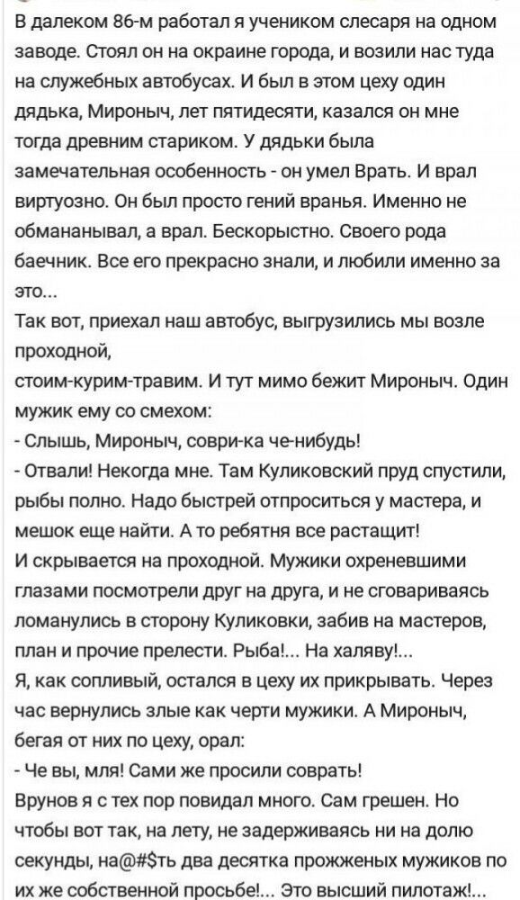 в далеком 86 м работал я учеником слесаря на одном заводе Огоял он на окраине города и возили нас туда на служебных автобусах И был в этом цеху один дядька Мироныч лет пятидесяти казался он мне тогда древним стариком У дядьки была замечательная особенность он умел Врать и врал виртуозно Он был просто гений вранья Именно не обмананывал а врал Бескорыстно Своего рода баечник Все его прекрасно знали 