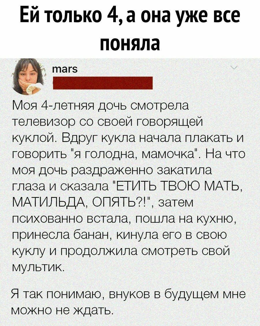 Ей только 4 а она уже все поняла Моя 4летняя дочь смотрела телевизор со своей говорящей куклой Вдруг кукла начала плакать и говорить я голодна мамочка На что моя дочь раздраженно закатила глаза и сказала ЕТИТЬ ТВОЮ МАТЬ МАТИЛЬДА ОПЯТЬ затем психованно встала пошла на кухню принесла банан кинула его в свою куклу и продолжила смотреть свой мультик Я так понимаю внуков в будущем мне можно не ждать