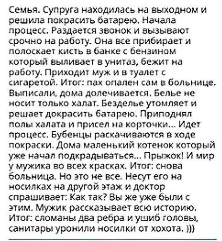 Семья Супруга находилась на выходном и решила покрасить батарею Начала процесс Раздается звонок и вызывают срочно на работу Она все прибирает и полоскает кисть банке с бензином который выпивает в унитаз бежит на работу Приходит муж и в туалет сигаретой Итог пах спален сам в больнице Выписал и дома долечивается Белье не носит только халат Безделье утомляет и решает докрасить батарею Приподнял полы 