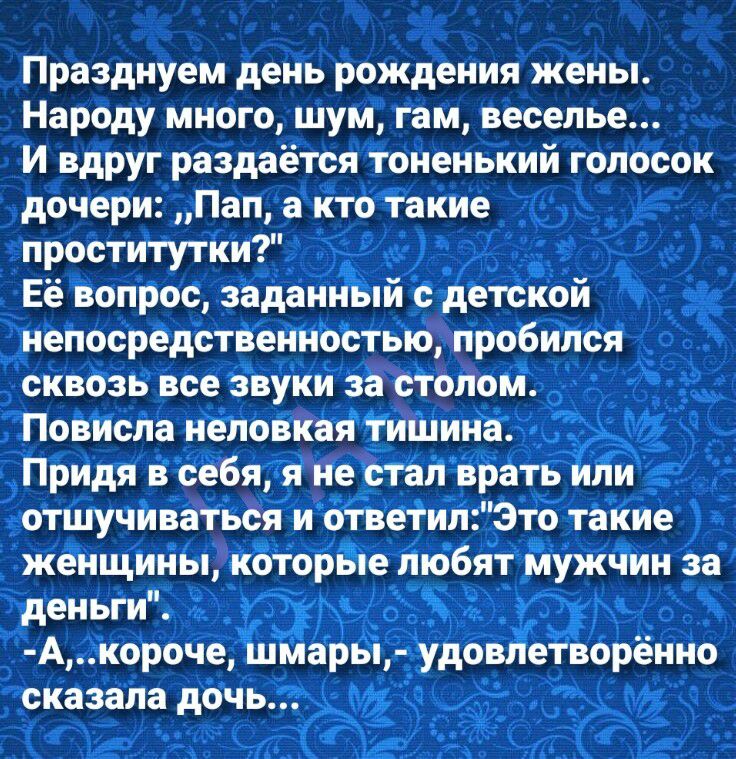 Празднуем день рождения жены Народу много шум гам веселье И вдруг раздаётся тоненький голосок дочери Пап а кто такие проститутки Её вопрос заданный с детской непосредственностью пробился сквозь все звуки за столом Повисла неловкая тишина Придя в себя я не стал врать или отшучиваться и ответилЭто такие женщины которые любят мужчин за деньги Акороче шмары удовлетворённо сказала дочь