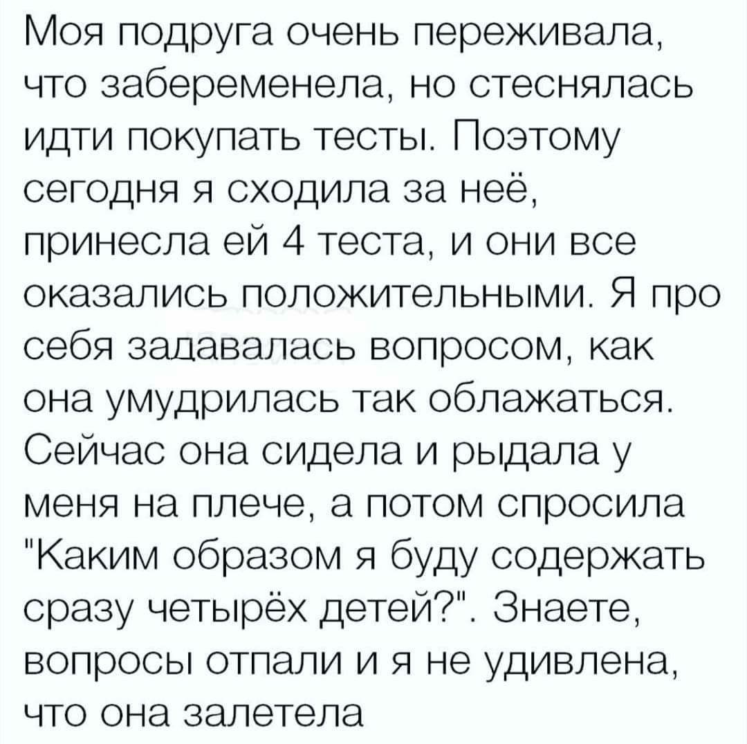 Моя подруга очень переживала что забеременела но стеснялась идти покупать тесты Поэтому сегодня я сходила за неё принесла ей 4 теста и они все оказались положительными Я про себя задавалась вопросом как она умудрилась так облажаться Сейчас она сидела и рыдала у меня на плече а потом спросила Каким образом я буду содержать сразу четырёх детей Знаете вопросы отпали и я не удивлена что она залетела