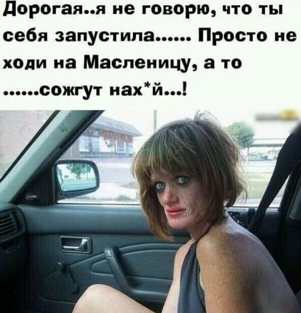 дорогаяя не говорю что ты себя запустила Просто не ходи на Масленицу а то сожгут нахй