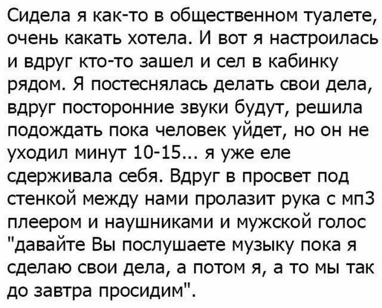 Сидела я както в общественном туалете очень какать хотела И вот я настроилась и вдруг кто то зашел и сел в кабинку рядом Я постеснялась делать свои дела вдруг посторонние звуки будут решила подождать пока человек уйдет но он не уходил минут 10 15 я уже еле сдерживала себя Вдруг в просвет под стенкой между нами пролазит рука с мпЗ плеером и наушниками и мужской голос давайте Вы послушаете музыку по