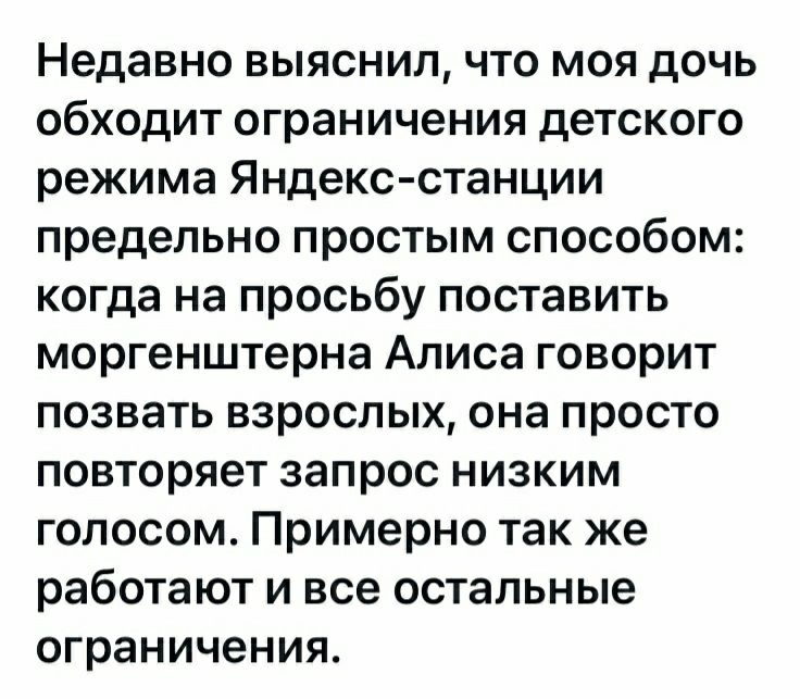 Недавно выяснил что моя дочь обходит ограничения детского режима Яндекс станции предельно простым способом когда на просьбу поставить моргенштерна Алиса говорит позвать взрослых она просто повторяет запрос низким голосом Примерно так же работают и все остальные ограничения