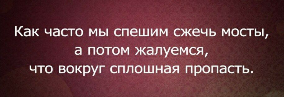 КдК ЧЭСТО МЫ СПЕШИМ СЖЕЧЬ МОСТЫ а ПОТОМ жалуемся ЧТО ВОКЭУГ СПЛОШНЭЯ пропасть