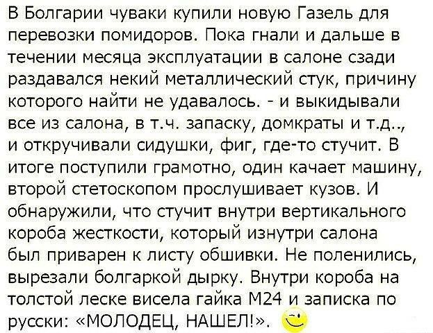 В Болгарии чуваки купили новую Газель для перевозки помидоров Пока гнали и дальше в течении месяца эксплуатации в салоне сзади раздавался некий металлический стук причину которого найти не удавалось и выкидывали все из салона в тч запаску домкраты и тд и откручивали сидушки фиг где то стучит В итоге поступили грамотно один качает машину второй стетоскопом прослушивает кузов И обнаружили что стучит