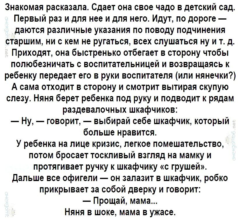 Знакомая расказала Сдает она свое чадо в детский сад Первый раз и для нее и для него Идут по дороге даются различные указания по поводу подчинения старшим ни с кем не ругаться всех слушаться ну и тд Приходят она быстренько отбегает в сторону чтобы полюбезничать с воспитательницей и возвращаясь к ребенку передает его в руки воспитателя или нянечки А сама отходит в сторону и смотрит вытирая скупую с
