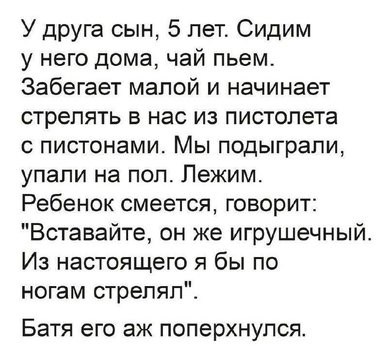 У друга сын 5 лет Сидим у него дома чай пьем Забегает малой и начинает стрелять в нас из пистолета с пистонами ы подыграли упали на пол Лежим Ребенок смеется говорит Вставайте он же игрушечный Из настоящего я бы по ногам стрелял Батя его ЭЖ ПОПЭРХНУПСЯ