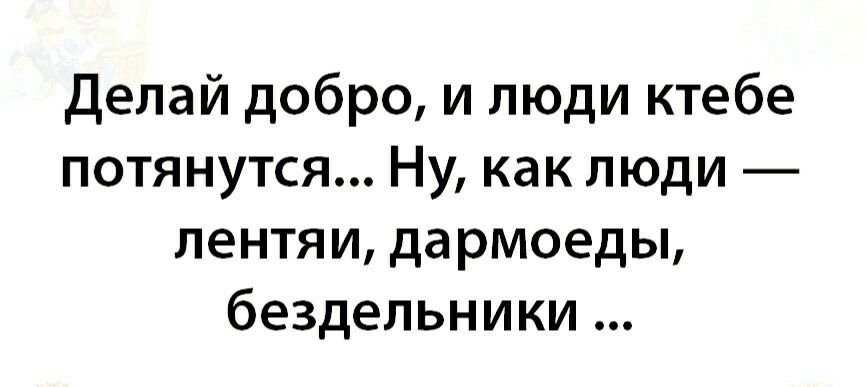 Делай добро и люди ктебе потянутся Ну как люди лентяи да рмоеды бездельники