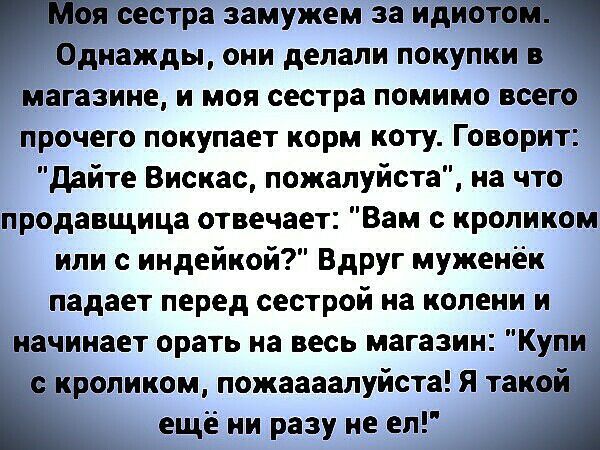 Ъя сестра замужем за идиотііпч Однажды они делали покупки в магазине и моя сестра помимо всего прочего покупает корм коту Говорит дайте Вискас пожалуйста на что продавщица отвечает Вам с кроликом или с индейкой Вдруг муженёк падает перед сестрой на колени и начинает орать на весь магазин Купи с кроликом пожаааалуйста Я такой _ ещё ни разу не ел А