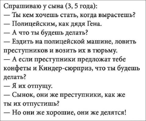 Спрашиваю у сына 3 5 года Ты кем хочешь стать когда вырастешь Полицейским как дядя Гена А что ты будешь делать Ездить на полицейской машине ловить преступников и возить их в тюрьму А если преступники предложит тебе конфеты и Киндер сюрприз что ты будешь делать Я их отпущу Сынок они же преступники как же ты их отпустишь Но они же хорошие они же делятся
