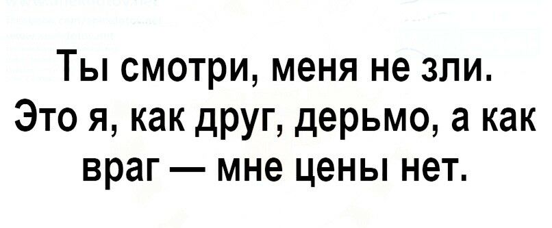 Ты смотри, меня не зли. Это я, как друг, дерьмо, а как враг  мне цены нет.