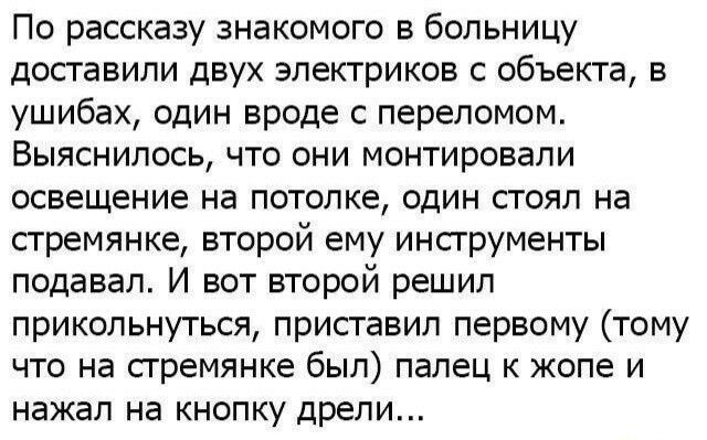 По рассказу знакомого в больницу доставили двух электриков с объекта в ушибах один вроде с переломом Выяснилось что они монтировапи освещение на потолке один стоял на стремянке второй ему инструменты подавал И вот второй решил прикольнуться приставил первому тому что на стремянке был палец к жопе и нажал на кнопку дрели
