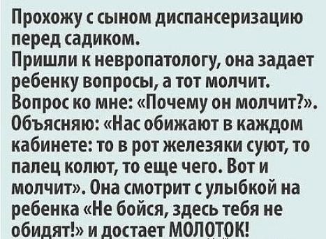 Прохожу сыном диспансеризацию перед садиком Пришли к невропатологу она задает ребенку вопросы а тот молчит Вопрос ко мне Почему он молчит Объясняю Нас обижают в каждом кабинете то в рот железяки суют то палец колют то еще чего Вот и молчит Она смотрит с улыбкой на ребенка Не бойся здесь тебя не обидят и достает МОПОТОК
