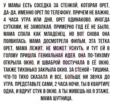 У МАМЫ ЕСТЬ СОСЕДКА ЗА СТЕНКОИ КОТОРАЯ ОРЕТ ЦА дА ИМЕННО ОРЕТ ПО ТЕЛЕФОНУ ПРИЧЕМ НЕ ВАЖНО 4 ЧАСА УТРА ИЛИ ЦНН ОРЕТ ОЦИНАКООО ИНОГДА СУТКАМИ НЕ ЗАМОЛКАН ПРИМЕРНО ГОД ЕЁ НЕ БЫЛО МАМА СЛАЛА КАК МЛАЛЕНЕЦ НО ВОТ СНОВА ОНА ПОЯВИЛАСЬ МАМА дООМОТРЕЛА ФИЛЬМ ЗТА ТЕТКА ОРЕТ МАМА ЛЕЖИТ НЕ МОЖЕТ УОНУТЬ И ТУТ ЕИ В ГОЛОВУ ПРИШЛА ГЕНИАПЬНАЛ ИЦЕН ПНА ЛО ТИХОМУ ОТКРЫЛА ОКНО И ШОАБРОИ ПОСТУЧАЛА В ЕЁ ОКНО ТАКЖЕ ТИХОН