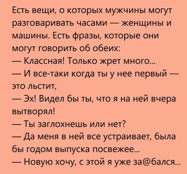 ЕСТЬ вещи 0 КОТОРЫХ МУЖЧИНЫ МОГУТ разговаривать часами женщины и машины Есть фразы которые они могут говорить об обеих Классная Только жрет много И всетаки когда ты у нее первый это льстит Эх Видел бы ты что я на ней вчера вытворял ТЫ ЗЭГЛОХН6ШЬ ИЛИ нет Да меня в ней все устраивает была бы годом выпуска посвежее Новую хочу с этой я уже забался