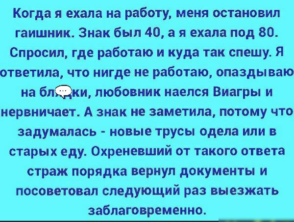 Когда я ехала на работу меня остановил гаишник Знак был 40 а я ехала под 80 Спросил где работаю и куда так спешу я ответила что нигде не работаю опаздываю на блки любовник наелся Виагры и нервничает А знак не заметила потому что задумалась новые трусы одела или в старых еду Охреневший от такого ответа страж порядка вернул документы и посоветовал следующий раз выезжать заблаговременно