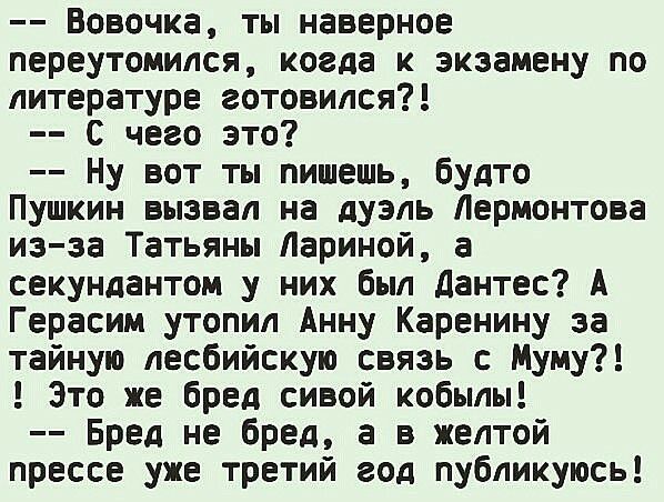 Вовочка ты наверное переутомился когда к экзамену по литературе готовился С чего это Ну вот ты пишешь будто Пушкин вызвал на дуэль Лермонтова из за Татьяны Лариной а секундантом у них был Дантес А Герасим утопил Анну Каренину за тайную лесбийскую связь с Муму Это же бред сивой кобылы Бред не бред а в желтой прессе уже третий год публикуюсь