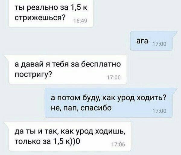 ты реально за 15 к стрижешься ага 1700 а давай я тебя за бесплатно постригу а потом буду как урод ходить не пап спасибо О да ты и так как урод ходишь только за 15 кО