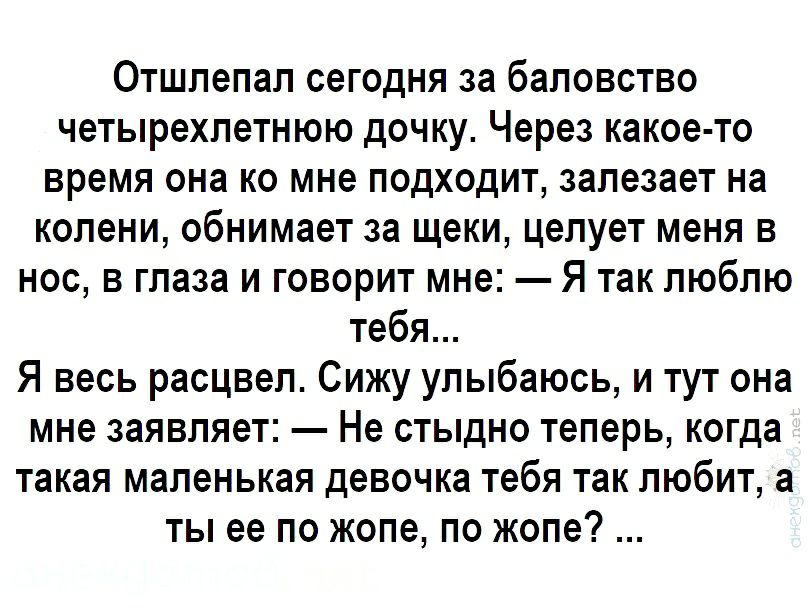 Отшлепал сегодня за баловство четырехлетнюю дочку Через какое то время она ко мне подходит залезает на колени обнимает за щеки целует меня в нос в глаза и говорит мне Я так люблю тебя Я весь расцвел Сижу улыбаюсь и тут она мне заявляет Не стыдно теперь когда такая маленькая девочка тебя так любит а ты ее по жопе по жопе