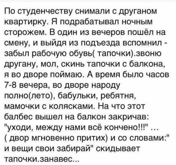 По студенчеству снимали с дРУганом квартирку Я подрабатывал ночным сторожем В один из вечеров пошёл на смену и выйдя из подъезда вспомнил забыл рабочую обувь тапочкизвоню другану мол скинь тапочки с балкона я во дворе поймаю А время было часов 7 8 вечера во дворе народу попнопето бабульки ребятня мамочки с колясками На что этот балбес вышел на балкон закричав уходи между нами всё кончено двор мгно