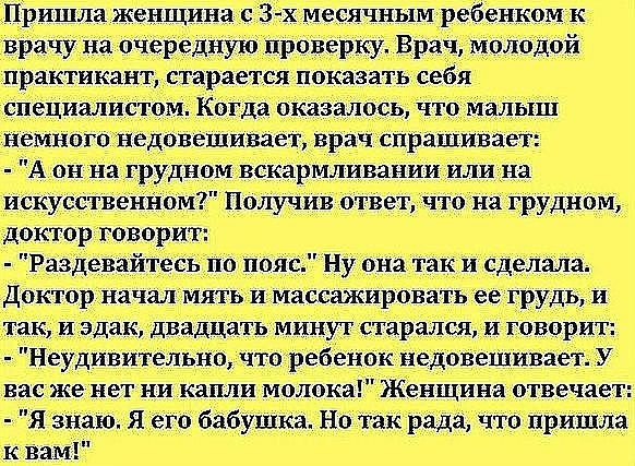 Пришла женщина с 3х месячным ребенком к врачу на очередную проверку Врач молодой практикант старается показать себя специалистом Когда оказалось что малыш немного недовешщвает врач спрашивает А он на грудном вскармливании или на искусственНом Получив ответ что на грудном доктор говорит Раздевайтесь по пояс Ну она так и сделала Доктор начал мять и массажировать ее грудь и так и эдак двадцать минут 