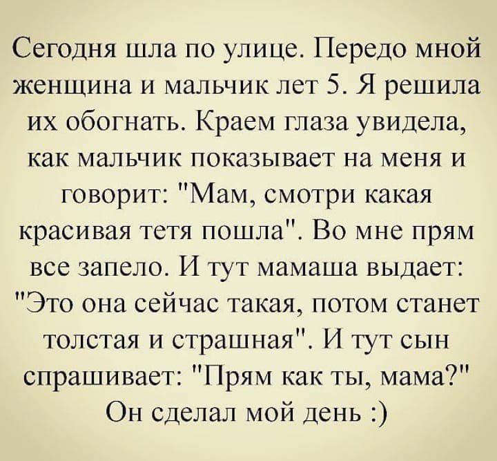 Сегодня шла по улице Передо мной женщина и мальчик лет 5 Я решила их обогнать Краем глаза увидела как мальчик показывает на меня и говорит Мам смотри какая красивая тетя пошла Во мне прям все запело И тут мамаша выдает Это она сейчас такая потом станет толстая и страшная И тут сын спрашивает Прям как ты мама Он сделал мой день