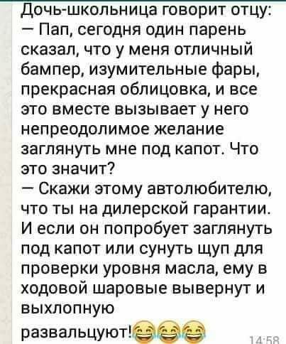 доч ьшкольница говорит отцу Пап сегодня один парень сказалчто у меня отличный бампер изумительные фары прекрасная облицовка и все это вместе вызывает у него непреодолимое желание заглянуть мне под капот Что это значит Скажи этому автолюбителю что ты на дилерской гарантии И если он попробует заглянуть под капот или сунуть щуп для проверки уровня масла ему в ходовой шаровые вывернут и выхлопную разв