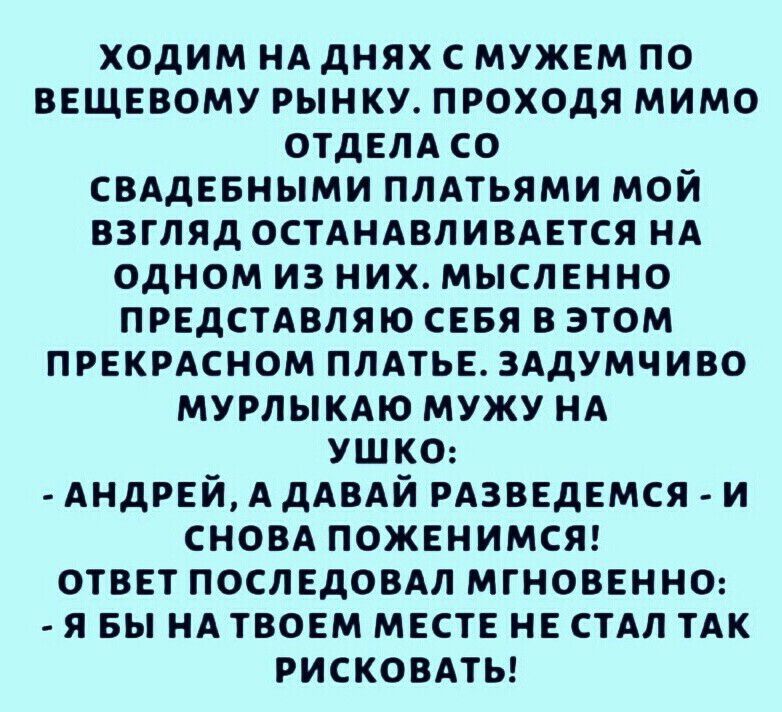 ходим НА днях с мужем по ввщввому рынку проходя мимо отдвлд со СВАДЕБНЫМИ ПЛАТЬЯМИ мой взгляд ОСТАНАВЛИВАЕТСЯ НА одном из них мысленно ПРЕДСТАВЛЯЮ сввя в этом прекрмном пмтьв ЗАдУМЧИВО МУРЛЫКАЮ мужу НА УШКО АНДРЕЙ А дАВАЙ РАЗВЕДЕМСЯ и сном поженимсяг отввт послвдовдл мгновенно я вы НА твоем мвсте нь стАл тАк рисковмы