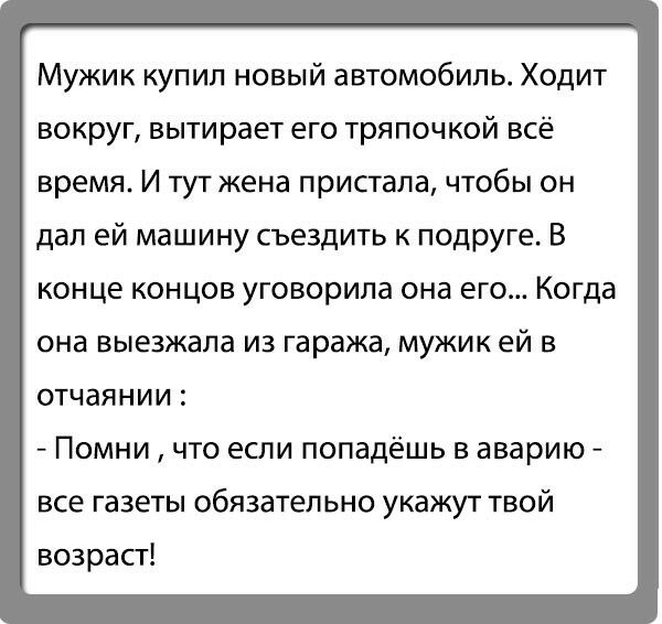 Мужик купил новый автомобиль Ходит вокруг вытирает его тряпочкой всё время И тутжена пристала ЧТОбЫ ОН дал ей машину съездить к подруге В конце концов уговорила она его Когда она выезжала из гаража мужик ей в отчаянии Помни что если попадёшь в аварию все газеты обязательно укажут твой возрасг